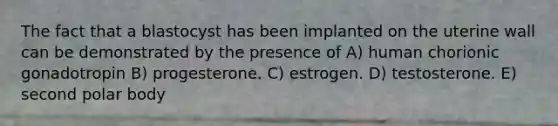 The fact that a blastocyst has been implanted on the uterine wall can be demonstrated by the presence of A) human chorionic gonadotropin B) progesterone. C) estrogen. D) testosterone. E) second polar body