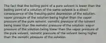 The fact that the boiling point of a pure solvent is lower than the boiling point of a solution of the same solvent is a direct consequence of the freezing-point depression of the solution. vapor pressure of the solution being higher than the vapor pressure of the pure solvent. osmotic pressure of the solvent being lower than the osmotic pressure of the solution. vapor pressure of the solution being lower than the vapor pressure of the pure solvent. osmotic pressure of the solvent being higher than the osmotic pressure of the solution.