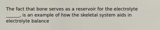 The fact that bone serves as a reservoir for the electrolyte ______, is an example of how the skeletal system aids in electrolyte balance