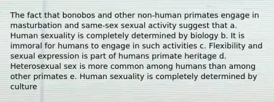 The fact that bonobos and other non-human primates engage in masturbation and same-sex sexual activity suggest that a. Human sexuality is completely determined by biology b. It is immoral for humans to engage in such activities c. Flexibility and sexual expression is part of humans primate heritage d. Heterosexual sex is more common among humans than among other primates e. Human sexuality is completely determined by culture