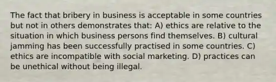 The fact that bribery in business is acceptable in some countries but not in others demonstrates that: A) ethics are relative to the situation in which business persons find themselves. B) cultural jamming has been successfully practised in some countries. C) ethics are incompatible with social marketing. D) practices can be unethical without being illegal.