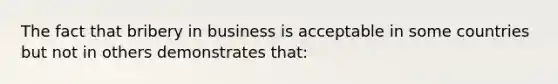 The fact that bribery in business is acceptable in some countries but not in others demonstrates that: