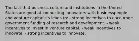 The fact that business culture and institutions in the United States are good at connecting innovators with businesspeople and venture capitalists leads to: - strong incentives to encourage government funding of research and development. - weak incentives to invest in venture capital. - weak incentives to innovate. - strong incentives to innovate.