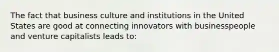 The fact that business culture and institutions in the United States are good at connecting innovators with businesspeople and venture capitalists leads to: