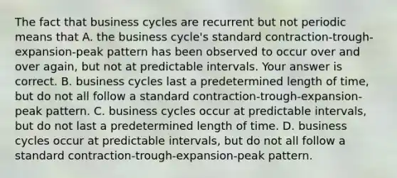 The fact that business cycles are recurrent but not periodic means that A. the business​ cycle's standard​ contraction-trough-expansion-peak pattern has been observed to occur over and over​ again, but not at predictable intervals. Your answer is correct. B. business cycles last a predetermined length of​ time, but do not all follow a standard​ contraction-trough-expansion- peak pattern. C. business cycles occur at predictable​ intervals, but do not last a predetermined length of time. D. business cycles occur at predictable​ intervals, but do not all follow a standard​ contraction-trough-expansion-peak pattern.