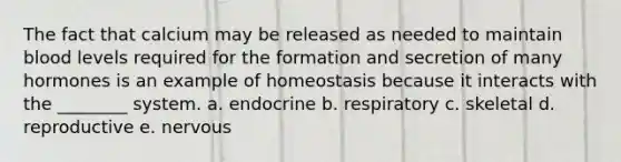 The fact that calcium may be released as needed to maintain blood levels required for the formation and secretion of many hormones is an example of homeostasis because it interacts with the ________ system. a. endocrine b. respiratory c. skeletal d. reproductive e. nervous