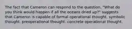 The fact that Cameron can respond to the question, "What do you think would happen if all the oceans dried up?" suggests that Cameron is capable of formal operational thought. symbolic thought. preoperational thought. concrete operational thought.