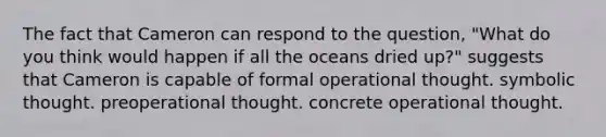 The fact that Cameron can respond to the question, "What do you think would happen if all the oceans dried up?" suggests that Cameron is capable of formal operational thought. symbolic thought. preoperational thought. concrete operational thought.