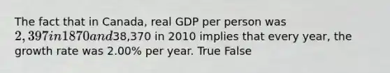 The fact that in Canada, real GDP per person was 2,397 in 1870 and38,370 in 2010 implies that every year, the growth rate was 2.00% per year. True False