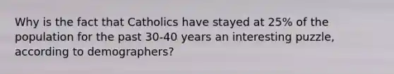 Why is the fact that Catholics have stayed at 25% of the population for the past 30-40 years an interesting puzzle, according to demographers?