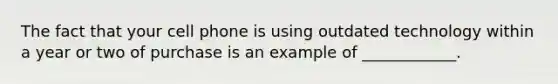 The fact that your cell phone is using outdated technology within a year or two of purchase is an example of ____________.
