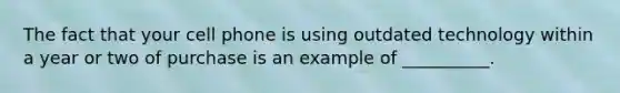 The fact that your cell phone is using outdated technology within a year or two of purchase is an example of __________.