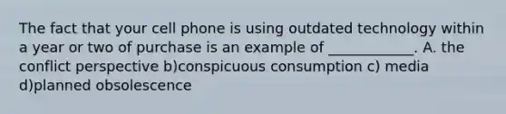 The fact that your cell phone is using outdated technology within a year or two of purchase is an example of ____________. A. the conflict perspective b)conspicuous consumption c) media d)planned obsolescence