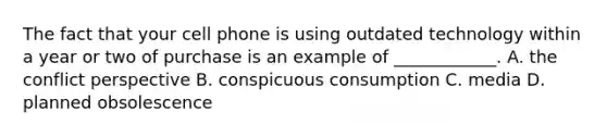 The fact that your cell phone is using outdated technology within a year or two of purchase is an example of ____________. A. the conflict perspective B. conspicuous consumption C. media D. planned obsolescence