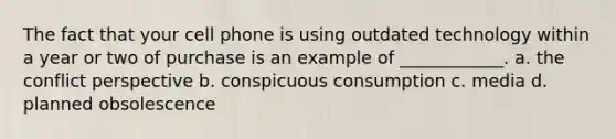 The fact that your cell phone is using outdated technology within a year or two of purchase is an example of ____________. a. the conflict perspective b. conspicuous consumption c. media d. planned obsolescence