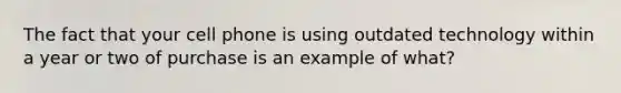 The fact that your cell phone is using outdated technology within a year or two of purchase is an example of what?