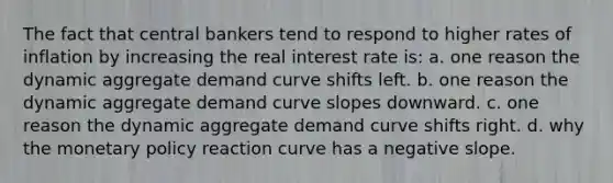 The fact that central bankers tend to respond to higher rates of inflation by increasing the real interest rate is: a. one reason the dynamic aggregate demand curve shifts left. b. one reason the dynamic aggregate demand curve slopes downward. c. one reason the dynamic aggregate demand curve shifts right. d. why the monetary policy reaction curve has a negative slope.