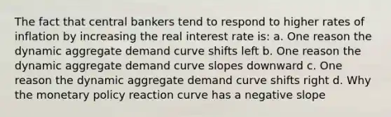 The fact that central bankers tend to respond to higher rates of inflation by increasing the real interest rate is: a. One reason the dynamic aggregate demand curve shifts left b. One reason the dynamic aggregate demand curve slopes downward c. One reason the dynamic aggregate demand curve shifts right d. Why the monetary policy reaction curve has a negative slope