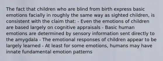 The fact that children who are blind from birth express basic emotions facially in roughly the same way as sighted children, is consistent with the claim that: - Even the emotions of children are based largely on cognitive appraisals - Basic human emotions are determined by sensory information sent directly to the amygdala - The emotional responses of children appear to be largely learned - At least for some emotions, humans may have innate fundamental emotion patterns