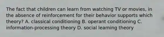 The fact that children can learn from watching TV or movies, in the absence of reinforcement for their behavior supports which theory? A. classical conditioning B. operant conditioning C. information-processing theory D. social learning theory