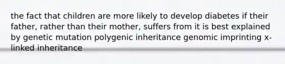 the fact that children are more likely to develop diabetes if their father, rather than their mother, suffers from it is best explained by genetic mutation polygenic inheritance genomic imprinting x-linked inheritance