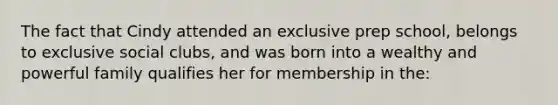 The fact that Cindy attended an exclusive prep school, belongs to exclusive social clubs, and was born into a wealthy and powerful family qualifies her for membership in the: