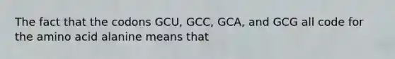 The fact that the codons GCU, GCC, GCA, and GCG all code for the amino acid alanine means that