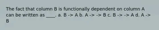 The fact that column B is functionally dependent on column A can be written as ____. a. B -> A b. A -> -> B c. B -> -> A d. A -> B