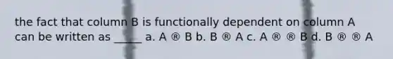 the fact that column B is functionally dependent on column A can be written as _____ a. ​A ® B b. ​B ® A c. ​A ® ® B d. ​B ® ® A