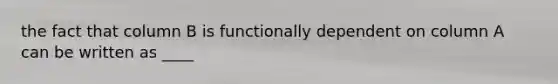 the fact that column B is functionally dependent on column A can be written as ____