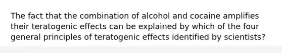 The fact that the combination of alcohol and cocaine amplifies their teratogenic effects can be explained by which of the four general principles of teratogenic effects identified by scientists?