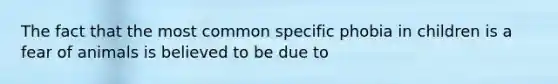 The fact that the most common specific phobia in children is a fear of animals is believed to be due to