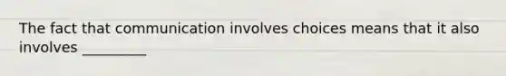 The fact that communication involves choices means that it also involves _________