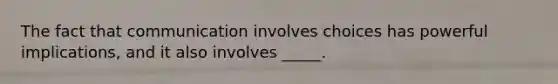 The fact that communication involves choices has powerful implications, and it also involves _____.