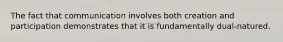 The fact that communication involves both creation and participation demonstrates that it is fundamentally dual-natured.