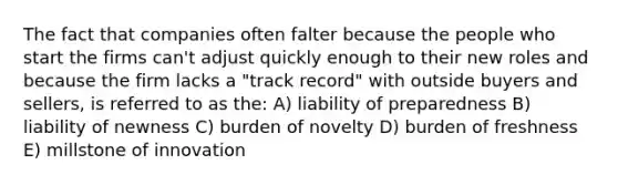 The fact that companies often falter because the people who start the firms can't adjust quickly enough to their new roles and because the firm lacks a "track record" with outside buyers and sellers, is referred to as the: A) liability of preparedness B) liability of newness C) burden of novelty D) burden of freshness E) millstone of innovation