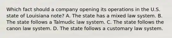 Which fact should a company opening its operations in the U.S. state of Louisiana note? A. The state has a mixed law system. B. The state follows a Talmudic law system. C. The state follows the canon law system. D. The state follows a customary law system.