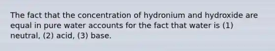 The fact that the concentration of hydronium and hydroxide are equal in pure water accounts for the fact that water is (1) neutral, (2) acid, (3) base.