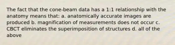 The fact that the cone-beam data has a 1:1 relationship with the anatomy means that: a. anatomically accurate images are produced b. magnification of measurements does not occur c. CBCT eliminates the superimposition of structures d. all of the above