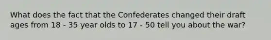 What does the fact that the Confederates changed their draft ages from 18 - 35 year olds to 17 - 50 tell you about the war?