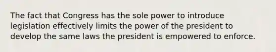 The fact that Congress has the sole power to introduce legislation effectively limits the power of the president to develop the same laws the president is empowered to enforce.