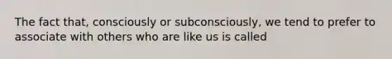 The fact that, consciously or subconsciously, we tend to prefer to associate with others who are like us is called