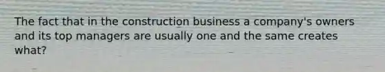 The fact that in the construction business a company's owners and its top managers are usually one and the same creates what?