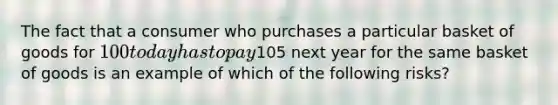 The fact that a consumer who purchases a particular basket of goods for 100 today has to pay105 next year for the same basket of goods is an example of which of the following risks?