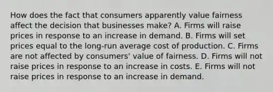 How does the fact that consumers apparently value fairness affect the decision that businesses make? A. Firms will raise prices in response to an increase in demand. B. Firms will set prices equal to the long-run average cost of production. C. Firms are not affected by consumers' value of fairness. D. Firms will not raise prices in response to an increase in costs. E. Firms will not raise prices in response to an increase in demand.