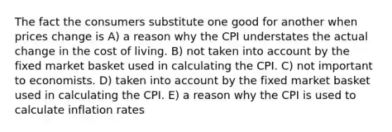 The fact the consumers substitute one good for another when prices change is A) a reason why the CPI understates the actual change in the cost of living. B) not taken into account by the fixed market basket used in calculating the CPI. C) not important to economists. D) taken into account by the fixed market basket used in calculating the CPI. E) a reason why the CPI is used to calculate inflation rates