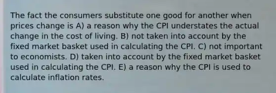 The fact the consumers substitute one good for another when prices change is A) a reason why the CPI understates the actual change in the cost of living. B) not taken into account by the fixed market basket used in calculating the CPI. C) not important to economists. D) taken into account by the fixed market basket used in calculating the CPI. E) a reason why the CPI is used to calculate inflation rates.