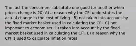 The fact the consumers substitute one good for another when prices change is 20) A) a reason why the CPI understates the actual change in the cost of living . B) not taken into account by the fixed market basket used in calculating the CPI. C) not important to economists. D) taken into account by the fixed market basket used in calculating the CPI. E) a reason why the CPI is used to calculate inflation rates