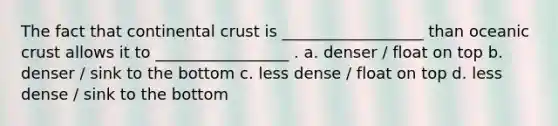 The fact that continental crust is __________________ than <a href='https://www.questionai.com/knowledge/kPVS0KdHos-oceanic-crust' class='anchor-knowledge'>oceanic crust</a> allows it to _________________ . a. denser / float on top b. denser / sink to the bottom c. less dense / float on top d. less dense / sink to the bottom