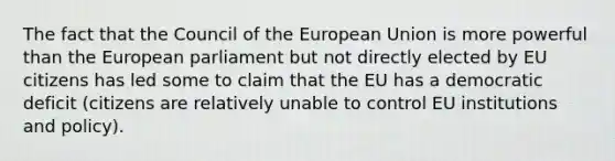 The fact that the Council of the European Union is more powerful than the European parliament but not directly elected by EU citizens has led some to claim that the EU has a democratic deficit (citizens are relatively unable to control EU institutions and policy).